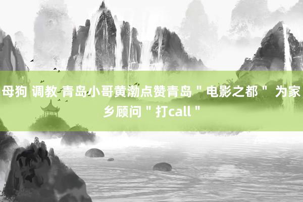 母狗 调教 青岛小哥黄渤点赞青岛＂电影之都＂ 为家乡顾问＂打call＂