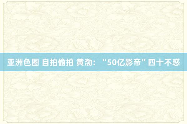 亚洲色图 自拍偷拍 黄渤：“50亿影帝”四十不惑