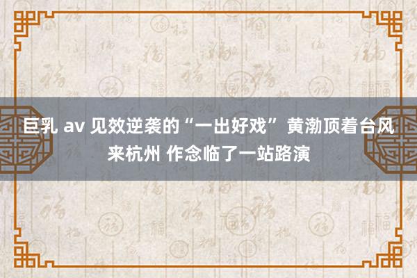 巨乳 av 见效逆袭的“一出好戏” 黄渤顶着台风来杭州 作念临了一站路演