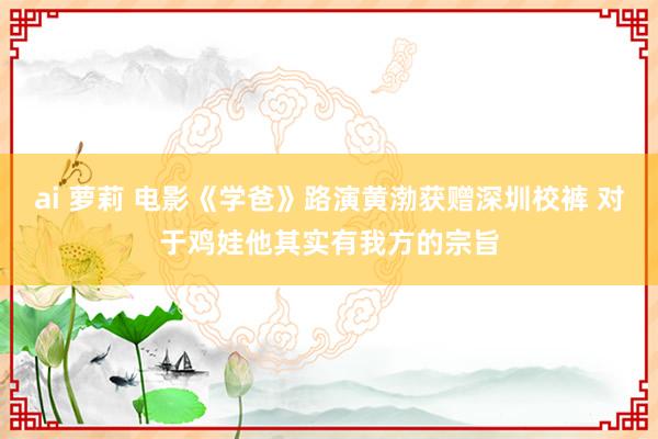 ai 萝莉 电影《学爸》路演黄渤获赠深圳校裤 对于鸡娃他其实有我方的宗旨