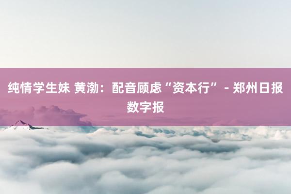 纯情学生妹 黄渤：配音顾虑“资本行”－郑州日报数字报