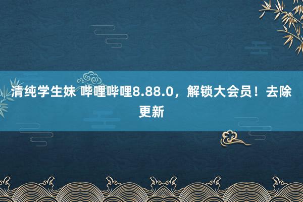 清纯学生妹 哔哩哔哩8.88.0，解锁大会员！去除更新