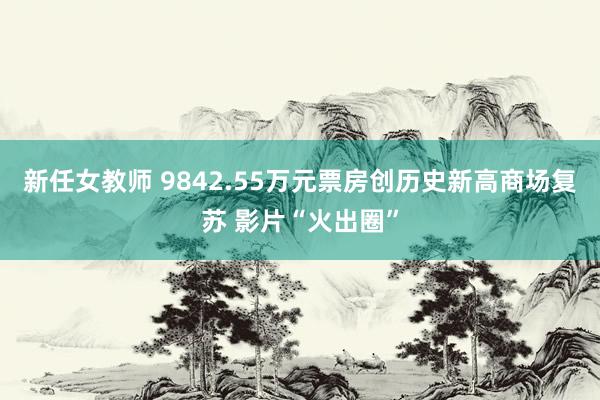 新任女教师 9842.55万元票房创历史新高商场复苏 影片“火出圈”