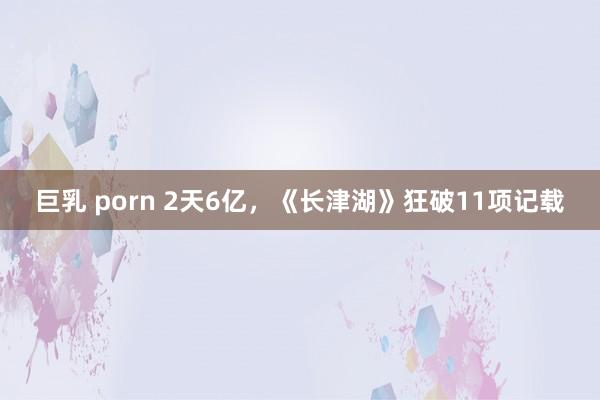 巨乳 porn 2天6亿，《长津湖》狂破11项记载