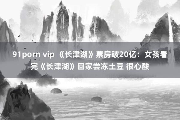 91porn vip 《长津湖》票房破20亿：女孩看完《长津湖》回家尝冻土豆 很心酸