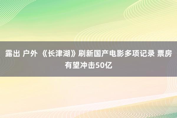 露出 户外 《长津湖》刷新国产电影多项记录 票房有望冲击50亿