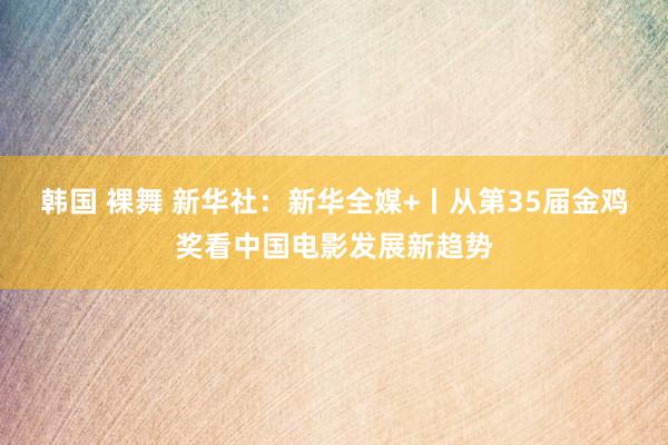 韩国 裸舞 新华社：新华全媒+丨从第35届金鸡奖看中国电影发展新趋势