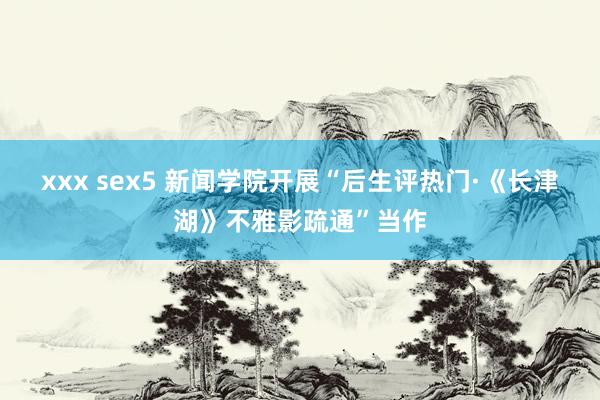 xxx sex5 新闻学院开展“后生评热门·《长津湖》不雅影疏通”当作