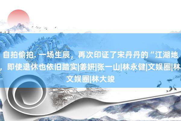 自拍偷拍. 一场生辰，再次印证了宋丹丹的“江湖地位”，即使退休也依旧踏实|姜妍|张一山|林永健|文娱圈|林大竣