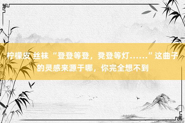 柠檬皮 丝袜 “登登等登，凳登等灯……”这曲子的灵感来源于哪，你完全想不到