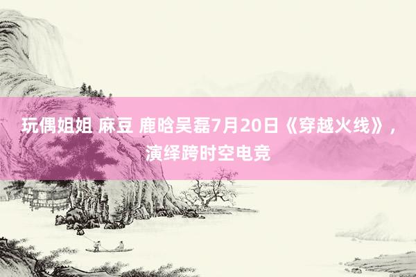 玩偶姐姐 麻豆 鹿晗吴磊7月20日《穿越火线》，演绎跨时空电竞