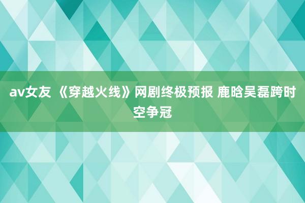 av女友 《穿越火线》网剧终极预报 鹿晗吴磊跨时空争冠