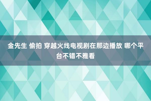 金先生 偷拍 穿越火线电视剧在那边播放 哪个平台不错不雅看