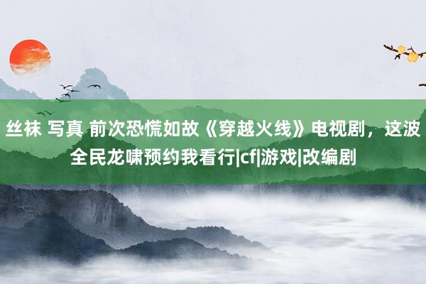 丝袜 写真 前次恐慌如故《穿越火线》电视剧，这波全民龙啸预约我看行|cf|游戏|改编剧