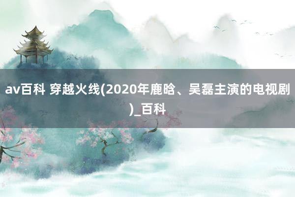 av百科 穿越火线(2020年鹿晗、吴磊主演的电视剧)_百科