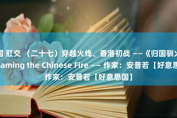 中国 肛交 （二十七）穿越火线、香港初战 ——《归国驯火记》 Taming the Chinese Fire —— 作家：安普若【好意思国】