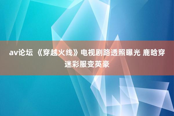 av论坛 《穿越火线》电视剧路透照曝光 鹿晗穿迷彩服变英豪