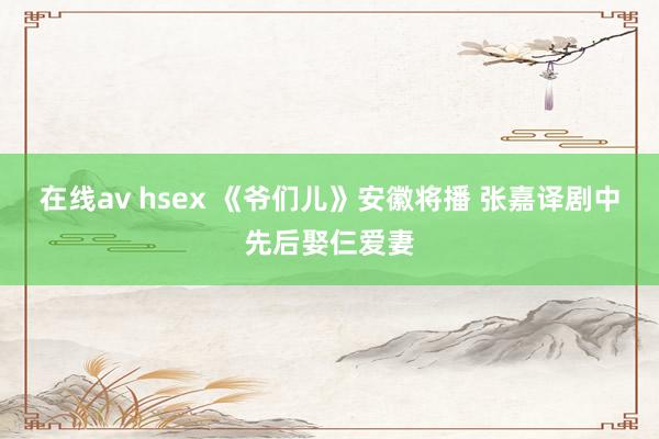 在线av hsex 《爷们儿》安徽将播 张嘉译剧中先后娶仨爱妻