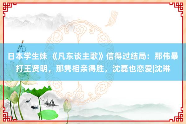 日本学生妹 《凡东谈主歌》信得过结局：那伟暴打王贤明，那隽相亲得胜，沈磊也恋爱|沈琳