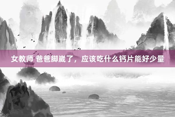 女教师 爸爸脚崴了，应该吃什么钙片能好少量