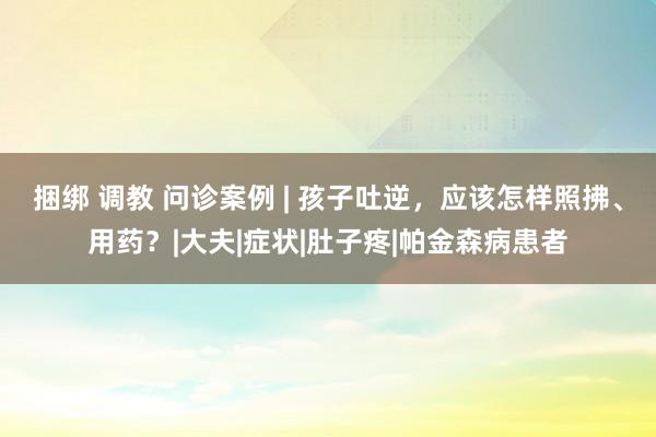 捆绑 调教 问诊案例 | 孩子吐逆，应该怎样照拂、用药？|大夫|症状|肚子疼|帕金森病患者