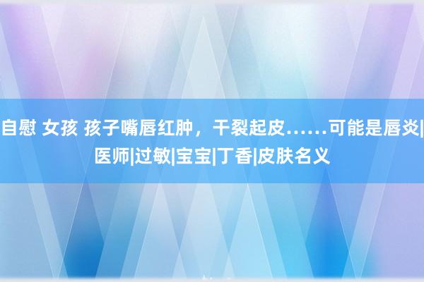 自慰 女孩 孩子嘴唇红肿，干裂起皮……可能是唇炎|医师|过敏|宝宝|丁香|皮肤名义