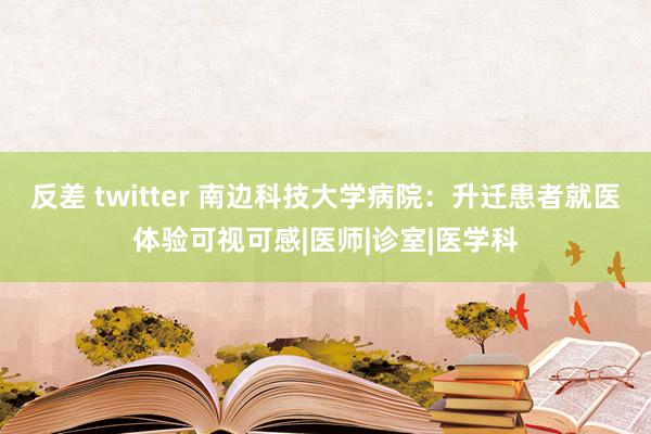 反差 twitter 南边科技大学病院：升迁患者就医体验可视可感|医师|诊室|医学科