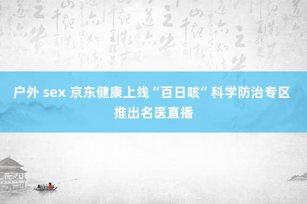 户外 sex 京东健康上线“百日咳”科学防治专区 推出名医直播