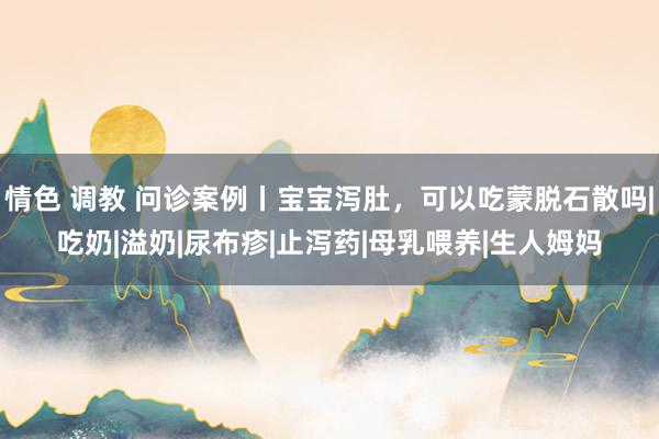 情色 调教 问诊案例丨宝宝泻肚，可以吃蒙脱石散吗|吃奶|溢奶|尿布疹|止泻药|母乳喂养|生人姆妈