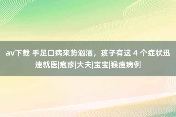 av下载 手足口病来势汹汹，孩子有这 4 个症状迅速就医|疱疹|大夫|宝宝|猴痘病例