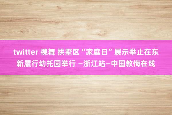 twitter 裸舞 拱墅区“家庭日”展示举止在东新履行幼托园举行 —浙江站—中国教悔在线