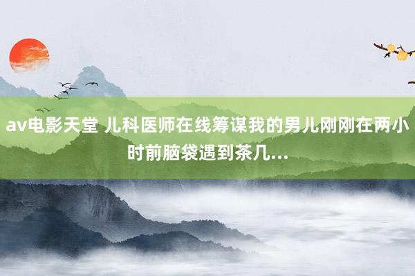 av电影天堂 儿科医师在线筹谋我的男儿刚刚在两小时前脑袋遇到茶几...