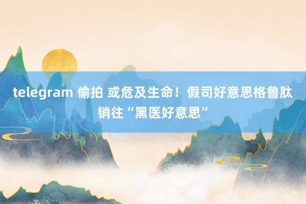 telegram 偷拍 或危及生命！假司好意思格鲁肽销往“黑医好意思”