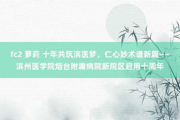 fc2 萝莉 十年共筑滨医梦，仁心妙术谱新篇——滨州医学院烟台附庸病院新院区启用十周年