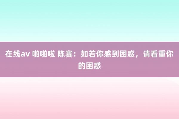 在线av 啪啪啦 陈赛：如若你感到困惑，请看重你的困惑