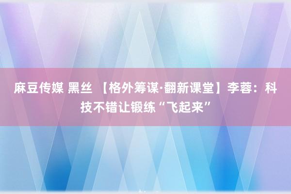 麻豆传媒 黑丝 【格外筹谋·翻新课堂】李蓉：科技不错让锻练“飞起来”