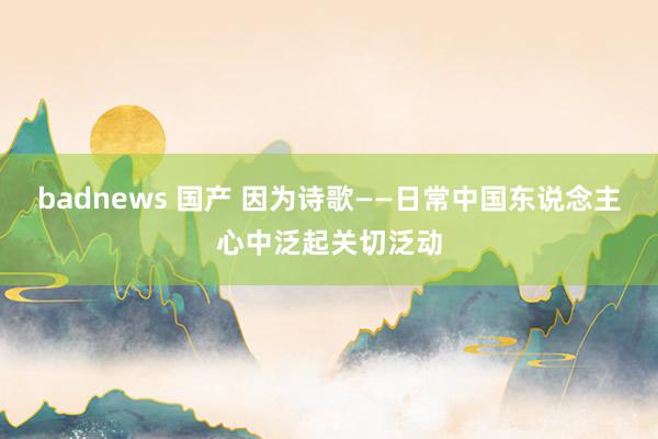 badnews 国产 因为诗歌——日常中国东说念主心中泛起关切泛动