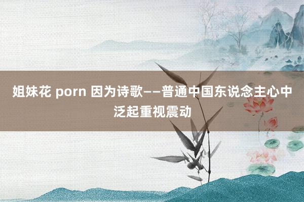 姐妹花 porn 因为诗歌——普通中国东说念主心中泛起重视震动