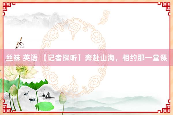 丝袜 英语 【记者探听】奔赴山海，相约那一堂课