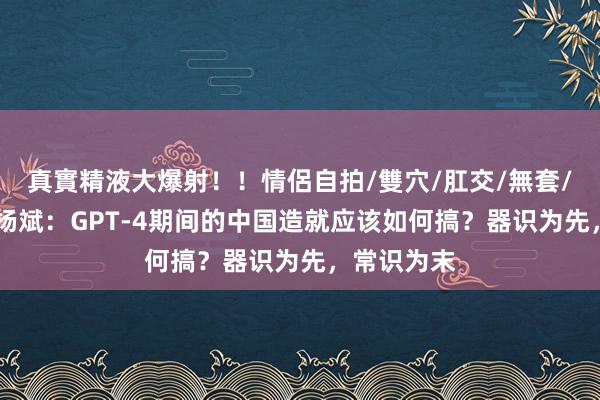 真實精液大爆射！！情侶自拍/雙穴/肛交/無套/大量噴精 杨斌：GPT-4期间的中国造就应该如何搞？器识为先，常识为末