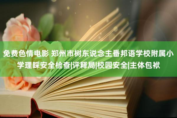 免费色情电影 郑州市树东说念主番邦语学校附属小学理睬安全检查|评释局|校园安全|主体包袱