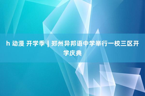 h 动漫 开学季∣郑州异邦语中学举行一校三区开学庆典