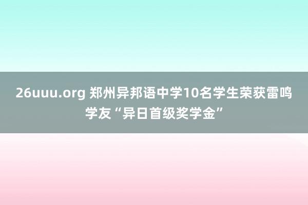 26uuu.org 郑州异邦语中学10名学生荣获雷鸣学友“异日首级奖学金”