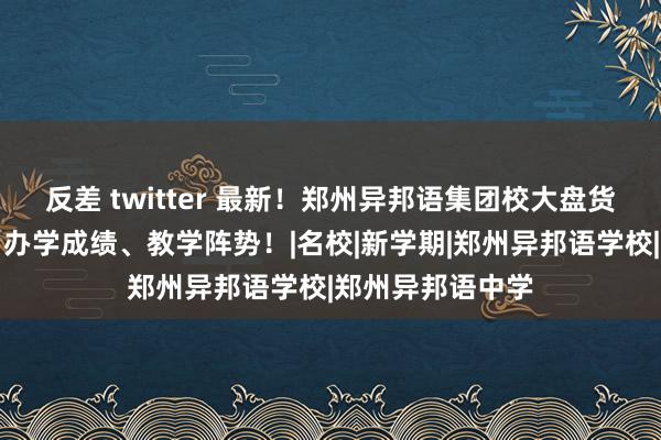 反差 twitter 最新！郑州异邦语集团校大盘货！附学校师资、办学成绩、教学阵势！|名校|新学期|郑州异邦语学校|郑州异邦语中学