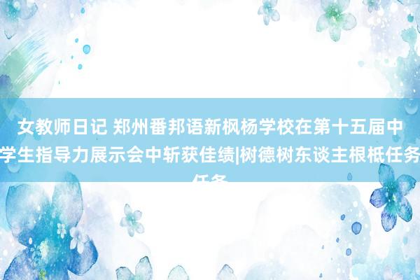 女教师日记 郑州番邦语新枫杨学校在第十五届中学生指导力展示会中斩获佳绩|树德树东谈主根柢任务