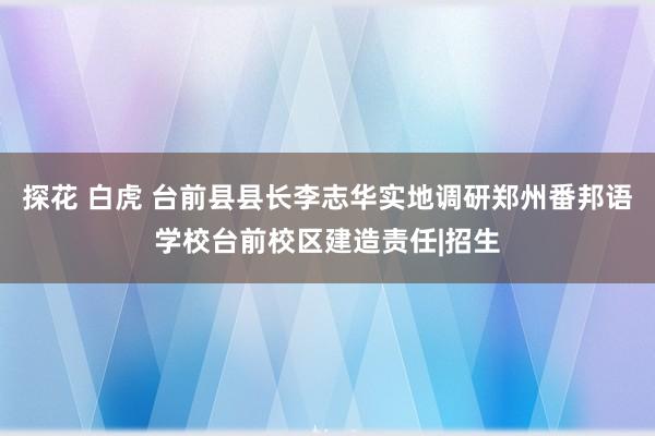 探花 白虎 台前县县长李志华实地调研郑州番邦语学校台前校区建造责任|招生