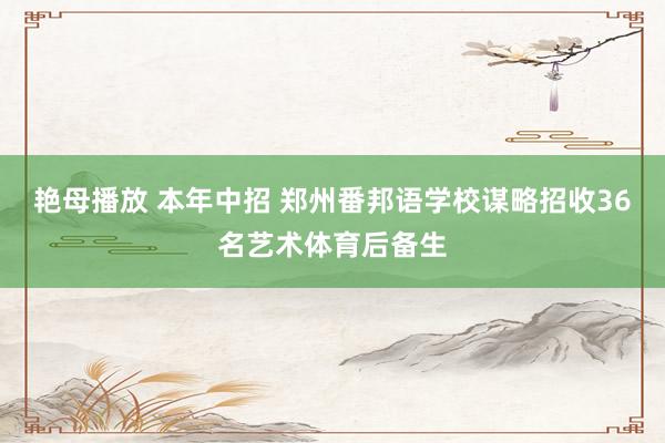 艳母播放 本年中招 郑州番邦语学校谋略招收36名艺术体育后备生