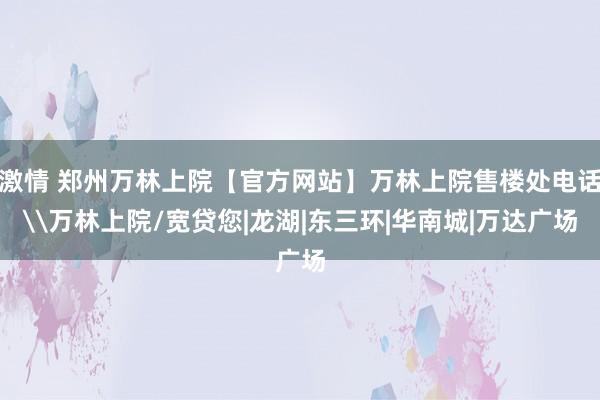 激情 郑州万林上院【官方网站】万林上院售楼处电话\万林上院/宽贷您|龙湖|东三环|华南城|万达广场