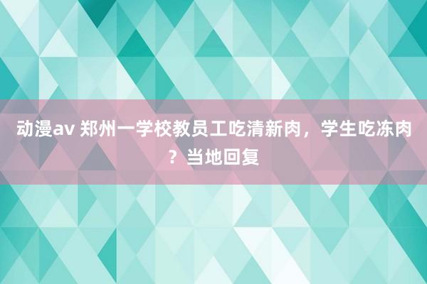 动漫av 郑州一学校教员工吃清新肉，学生吃冻肉？当地回复