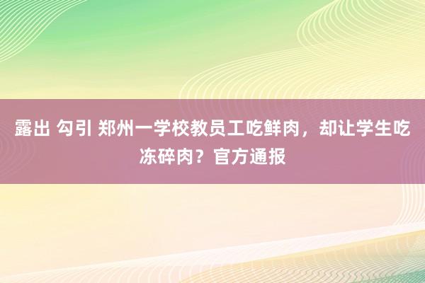 露出 勾引 郑州一学校教员工吃鲜肉，却让学生吃冻碎肉？官方通报